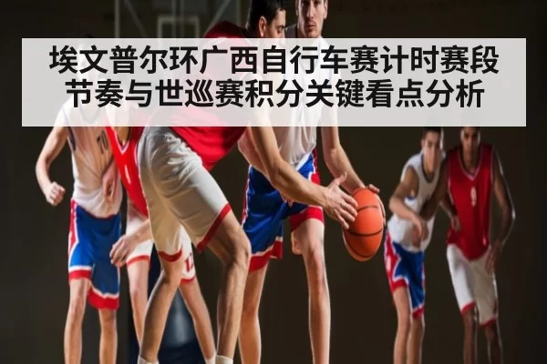 埃文普尔环广西自行车赛计时赛段节奏与世巡赛积分关键看点分析