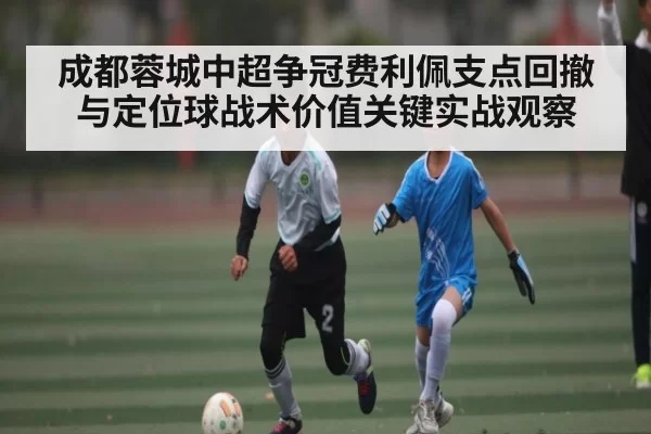 成都蓉城中超争冠费利佩支点回撤与定位球战术价值关键实战观察